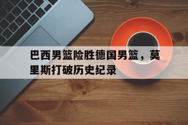 巴西男篮险胜德国男篮，莫里斯打破历史纪录的简单介绍