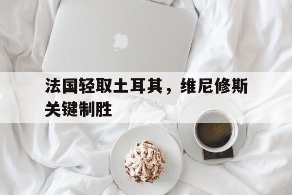 法国轻取土耳其,维尼修斯关键制胜 法国轻取土耳其,维尼修斯关键制胜